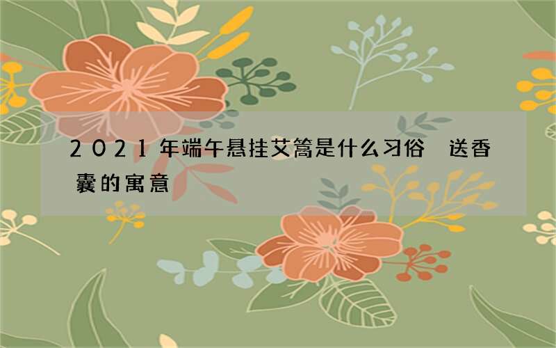 2021年端午悬挂艾篙是什么习俗 送香囊的寓意